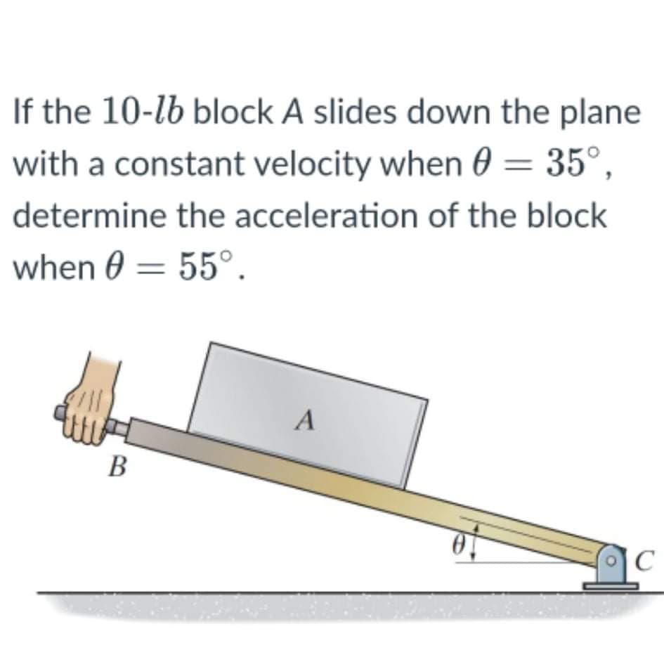 If the 10-lb block A slides down the plane
with a constant velocity when 0 = 35°,
determine the acceleration of the block
when 0 = 55°.
B
C
