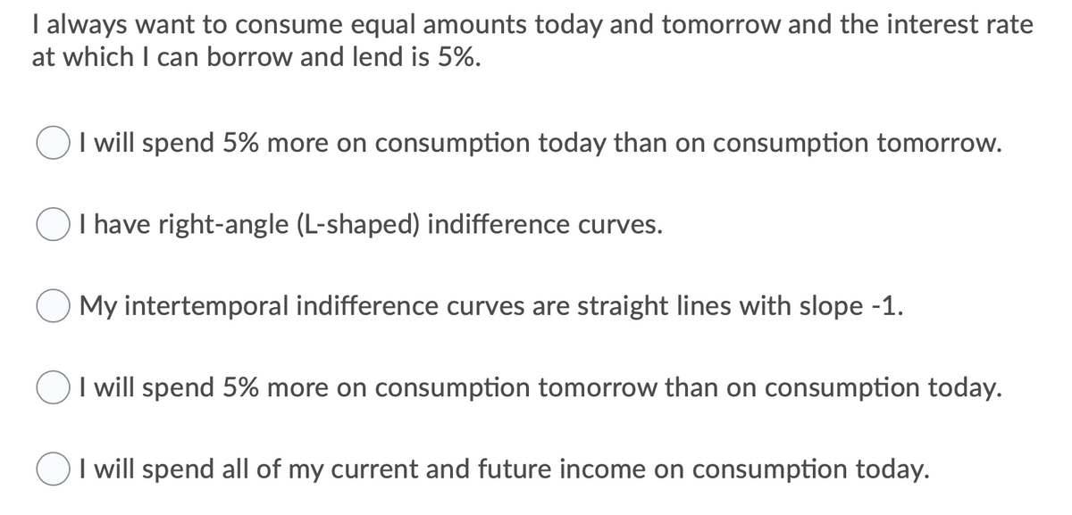I always want to consume equal amounts today and tomorrow and the interest rate
at which I can borrow and lend is 5%.
I will spend 5% more on consumption today than on consumption tomorrow.
I have right-angle (L-shaped) indifference curves.
My intertemporal indifference curves are straight lines with slope -1.
I will spend 5% more on consumption tomorrow than on consumption today.
OI will spend all of my current and future income on consumption today.
