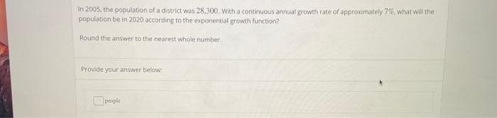 In 2005, the population of a district was 28,300, With a continuous annual growth rate of approximately 7%, what will the
population be in 2020 according to the exponential growth function?
Round the answer to the nearest whole number.
Provide your answer below:
Opouple
