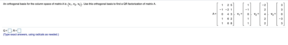 An orthogonal basis for the column space of matrix A is {v,, v2, v3. Use this orthogonal basis to find a QR factorization of matrix A.
1
2 5
1
- 2
3
- 1
-2 1
- 1
2
3
A =
4 3
V =
4
1
6 2
1
2
- 3
1
6 8
1
Q =
R=
(Type exact answers, using radicals as needed.)
