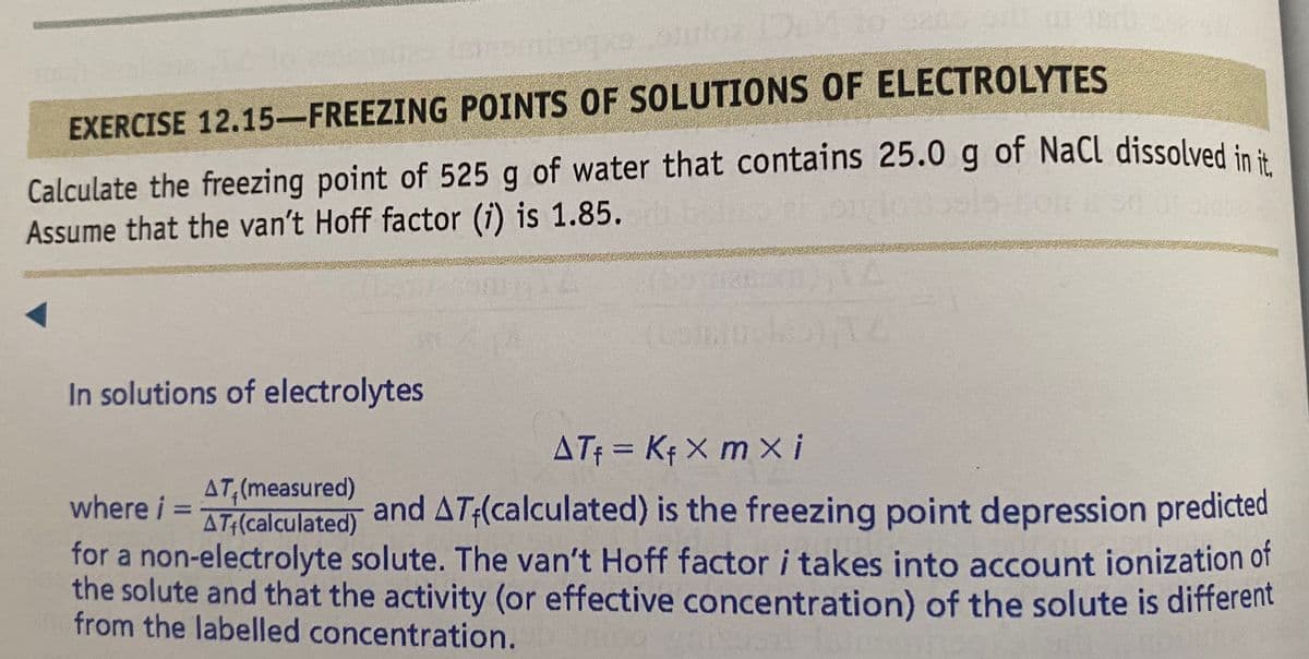 EXERCISE 12.15-FREEZING POINTS OF SOLUTIONS OF ELECTROLYTES
Calculate the freezing point of 525 g of water that contains 25.0 g of NaCl dissolved in ä
Assume that the van't Hoff factor (i) is 1.85.
In solutions of electrolytes
ATf = Kf X m xi
%3D
AT,(measured)
AT:(calculated)
and AT:(calculated) is the freezing point depression predicted
where i =
%3D
for a non-electrolyte solute. The van't Hoff factor i takes into account ionization of
the solute and that the activity (or effective concentration) of the solute is different
from the labelled concentration.
