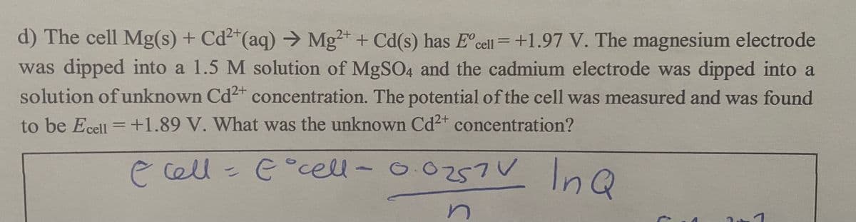 O O257V
d) The cell Mg(s) + Cd²"(aq) → Mg+ + Cd(s) has E°cell = +1.97 V. The magnesium electrode
was dipped into a 1.5 M solution of MgSO4 and the cadmium electrode was dipped into a
solution of unknown Cd2 concentration. The potential of the cell was measured and was found
to be Ecell =+1.89 V. What was the unknown Cd2+ concentration?
ecell E°cell-
57V InQ
in
