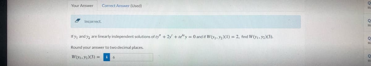 Your Answer
Correct Answer (Used)
Incorrect.
Ma
If y, and y, are linearly independent solutions of ty" + 2y + te"y = 0 and if W(yı, Y2)(1) = 2, find WO1,y2)(3).
Ma
Round your answer to two decimal places.
W(y1, y2)(3) =i 6
Ma
