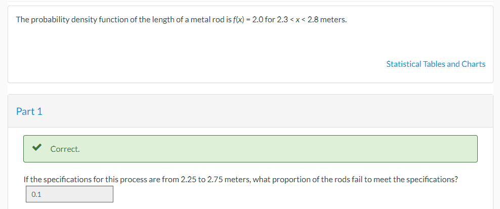 The probability density function of the length of a metal rod is f(x) = 2.0 for 2.3 <x< 2.8 meters.
Statistical Tables and Charts
Part 1
Correct.
If the specifications for this process are from 2.25 to 2.75 meters, what proportion of the rods fail to meet the specifications?
0.1

