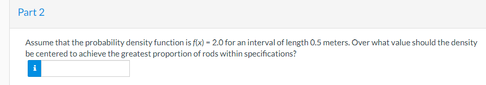 Part 2
Assume that the probability density function is f(x) = 2.0 for an interval of length 0.5 meters. Over what value should the density
be centered to achieve the greatest proportion of rods within specifications?
i
