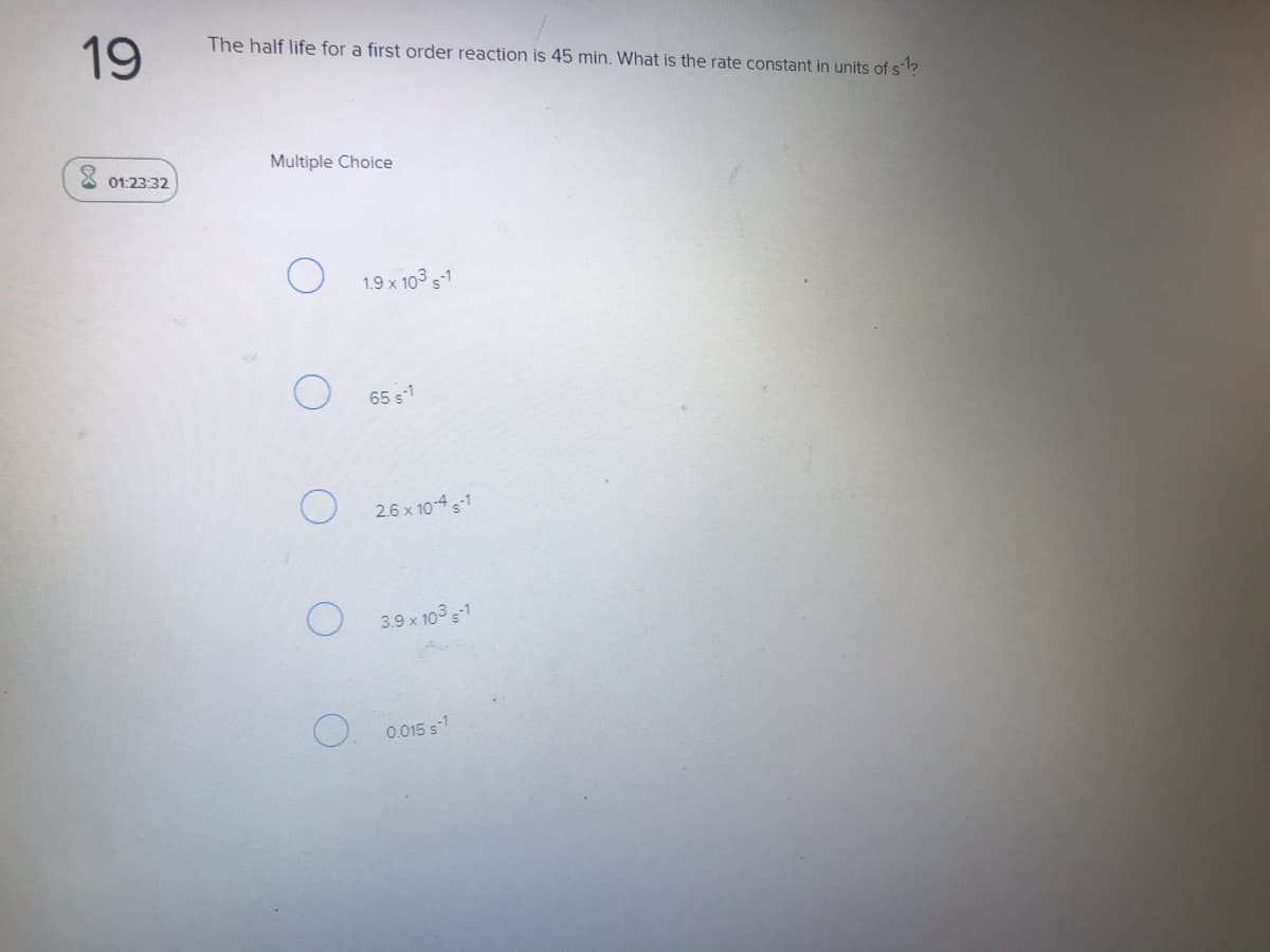 19
The half life for a first order reaction is 45 min. What is the rate constant in units of s?
Multiple Choice
8 01:23:32
1.9 x 103 s1
65 s1
O 26 x 10-4 s1
3.9 x 103 s-1
0.015 s-1
