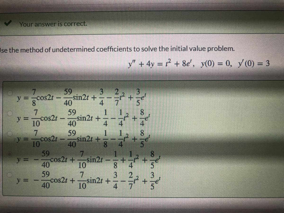 Your answer is correct.
se the method of undetermined coefficients to solve the initial value problem.
y" +4y = 12 + 8e', y(0) = 0, y(0) = 3
59
-sin2t +
40
59
sin2t +
40
59
sin2t +
40
3.
3.
y =
cos2t-
+-e
5
4
8
y 3D
cos2t
10
7
10
59
4
8.
y3D
cos2t
cos2r +
sin2r
10
7
-sin2t +
10
40
59
8.
4
3
cos2t +
3
+-e'
40
4
1.
7に
