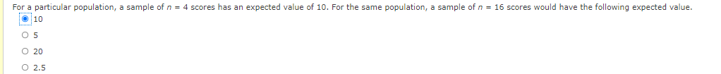 For a particular population, a sample of n = 4 scores has an expected value of 10. For the same population, a sample of n = 16 scores would have the following expected value.
O10
O 5
O 20
O 2.5
