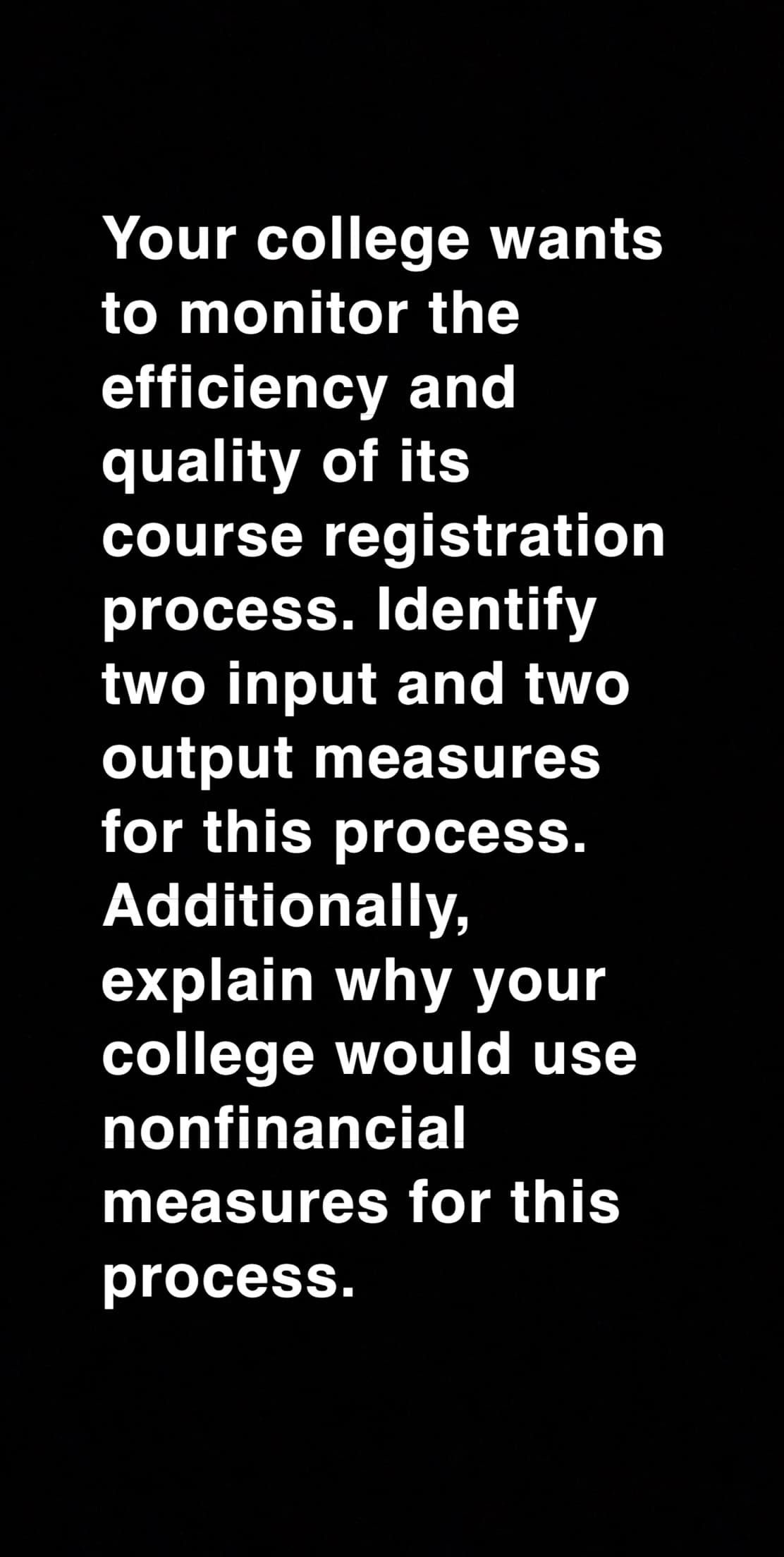 Your college wants
to monitor the
efficiency and
quality of its
course registration
process. Identify
two input and two
output measures
for this process.
Additionally,
explain why your
college would use
nonfinancial
measures for this
process.

