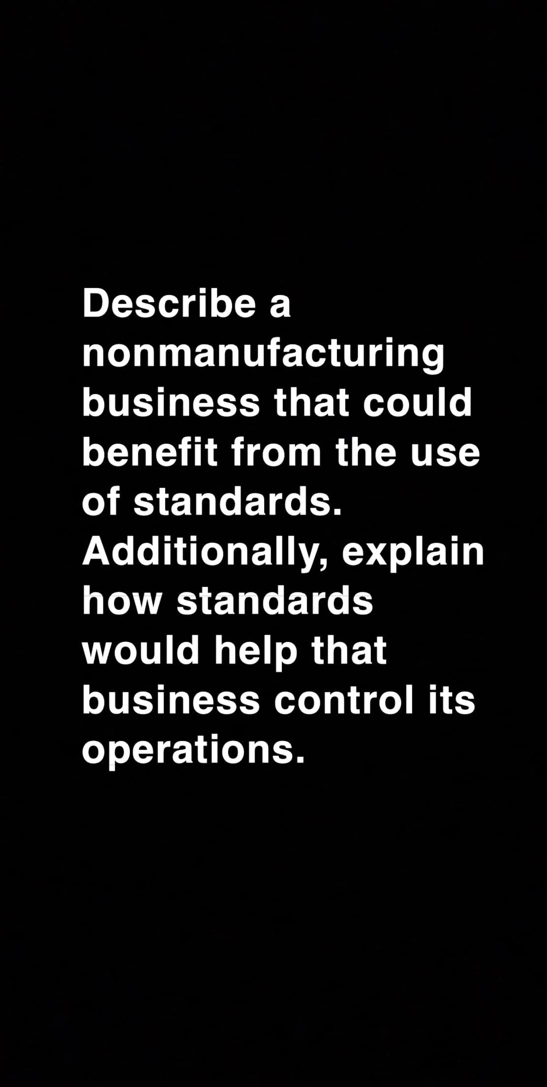 Describe a
nonmanufacturing
business that could
benefit from the use
of standards.
Additionally, explain
how standards
would help that
business control its
operations.
