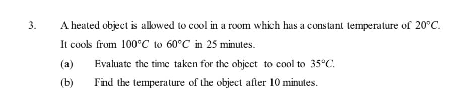 3.
A heated object is allowed to cool in a room which has a constant temperature of 20°C.
It cools from 100°C to 60°C in 25 minutes.
(a)
Evaluate the time taken for the object to cool to 35°C.
(b)
Find the temperature of the object after 10 minutes.
