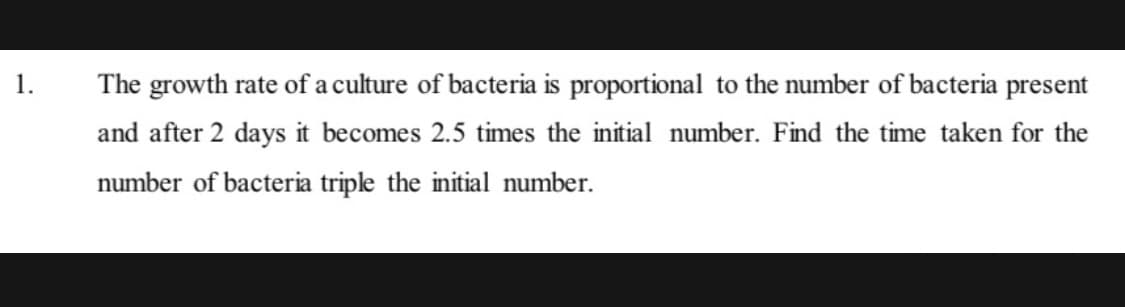 1.
The growth rate of a culture of bacteria is proportional to the number of bacteria present
and after 2 days it becomes 2.5 times the initial number. Find the time taken for the
number of bacteria triple the initial number.
