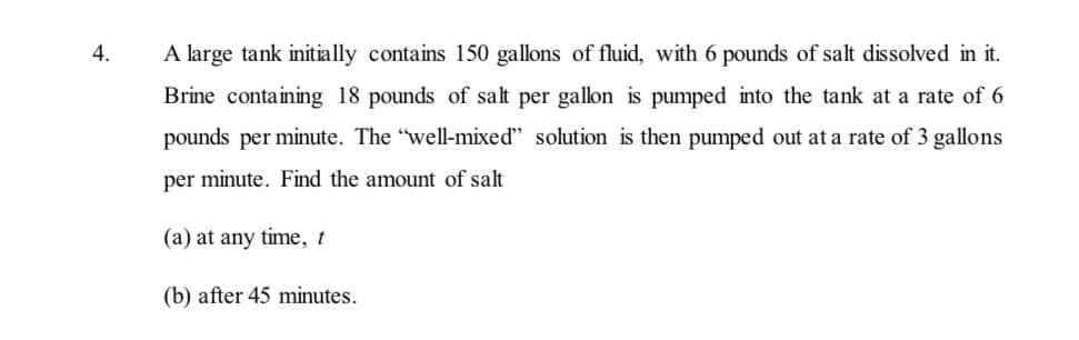 4.
A large tank initially contains 150 gallons of fluid, with 6 pounds of salt dissolved in it.
Brine containing 18 pounds of salt per gallon is pumped into the tank at a rate of 6
pounds per minute. The "well-mixed" solution is then pumped out at a rate of 3 gallons
per minute. Find the amount of salt
(a) at any time, t
(b) after 45 minutes.
