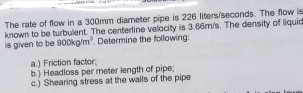 The rate of flow in a 300mm diameter pipe is 226 liters/seconds. The flow is
known to be turbulent. The centerline velocity is 3.66m/s. The density of liquid
is given to be 900kg/m. Determine the following:
a.) Friction factor;
b.) Headloss per meter length of pipe;
c.) Shearing stress at the walls of the pipe
lee lowe
