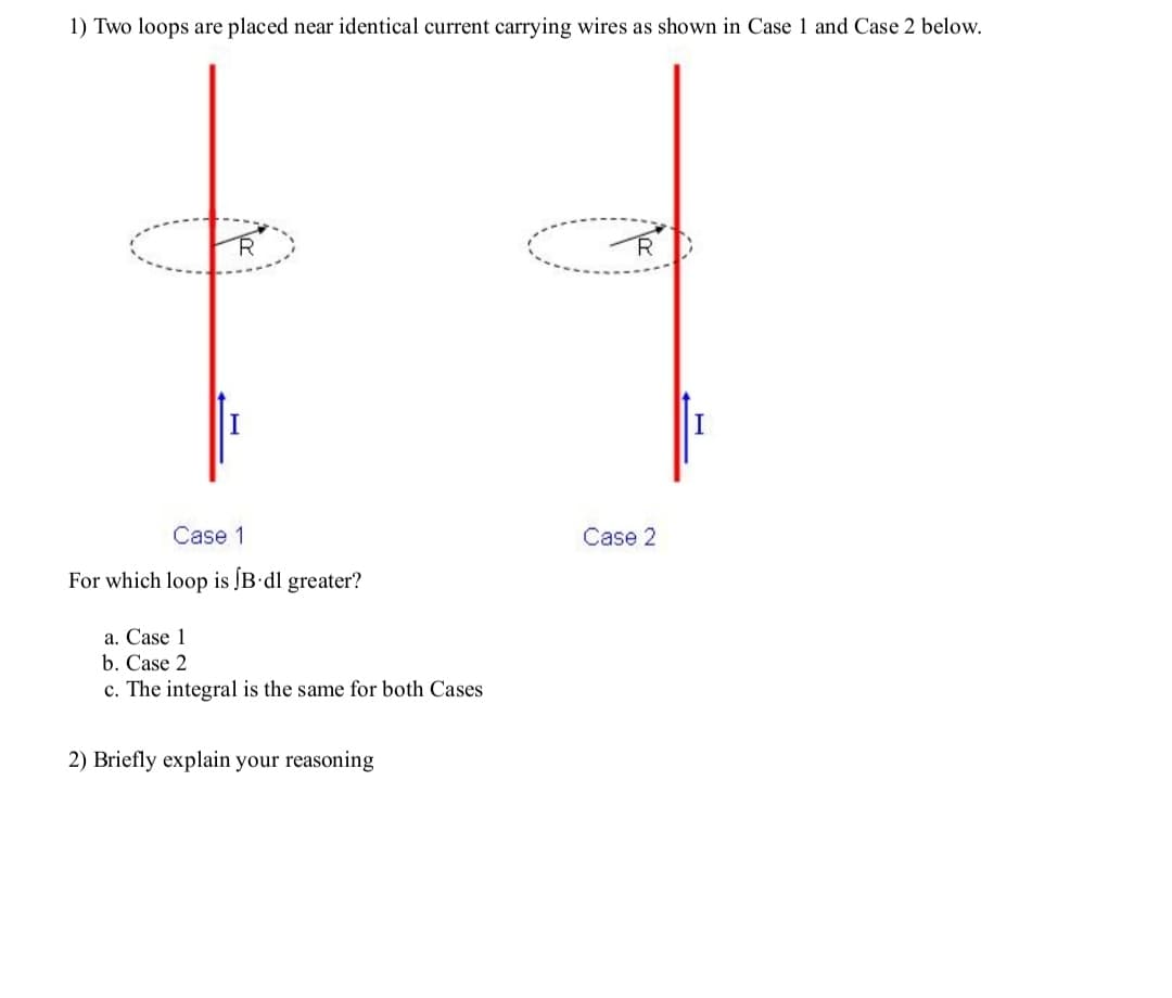 1) Two loops are placed near identical current carrying wires as shown in Case 1 and Case 2 below.
Case 1
Case 2
For which loop is ĮB• 1 greater?
a. Case 1
b. Case 2
c. The integral is the same for both Cases
2) Briefly explain your reasoning

