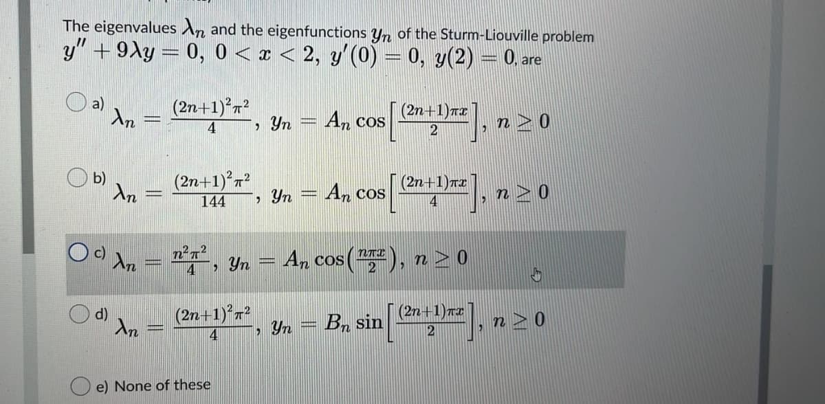 The eigenvalues An and the eigenfunctions y of the Sturm-Liouville problem
y" + 9Xy = 0, 0 < x < 2, y'(0) = 0, y(2) = 0. are
a)
An
(2n+1) r?
Yn
(2n+1)T2
An cos
n > 0
4
b)
Ar
(2n+1)7?
Yn
(2n+1)r2
An cos
n> 0
144
4
Oo dn = ', Yn = An
cos (), n > 0
2
d)
(2n+1)*r?
(2n+1)T2
n> 0
, Yn = Bn sin
e) None of these
