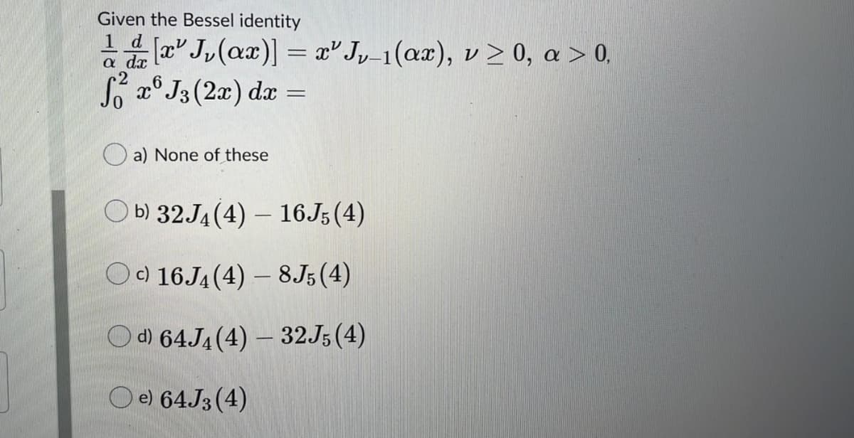 Given the Bessel identity
1 d
a a J,(ax)] = x° Jy_1(ax), v > 0, a > 0,
x° J3 (2x) dx
2
a) None of these
O b) 32J4 (4) – 16J5 (4)
) 16.J4 (4) – 8J5 (4)
Od) 64J4 (4) – 32J5(4)
e) 64.J3 (4)
