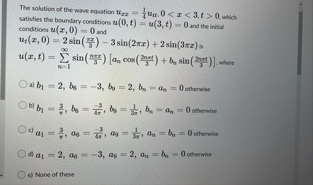 The solution of the wave equation Urx
Gutt. 0 < x < 3. t > 0, which
satisfies the boundary conditions u(0, t) = u(3, t) = 0 and the initial
conditions u(x, 0)
Ut(x, 0) = 2 sin() - 3 sin(2rx) + 2 sin(3rz) is
O and
--
2nnt.
u(x, t) = E sin () [an cos (2at) + b, sin
COS
3
where
3
n=1
O a) b1 = 2, b6
-3, bg = 2, bn
O otherwise
an
O b) b1 = ,
, be = 7, bg ==, b, = an = 0 otherwise
C a1
an = bn
O otherwise
a6
47
ag
-3, ag
2, an
0 otherwise
d) ai
2, a6
O e) None of these
