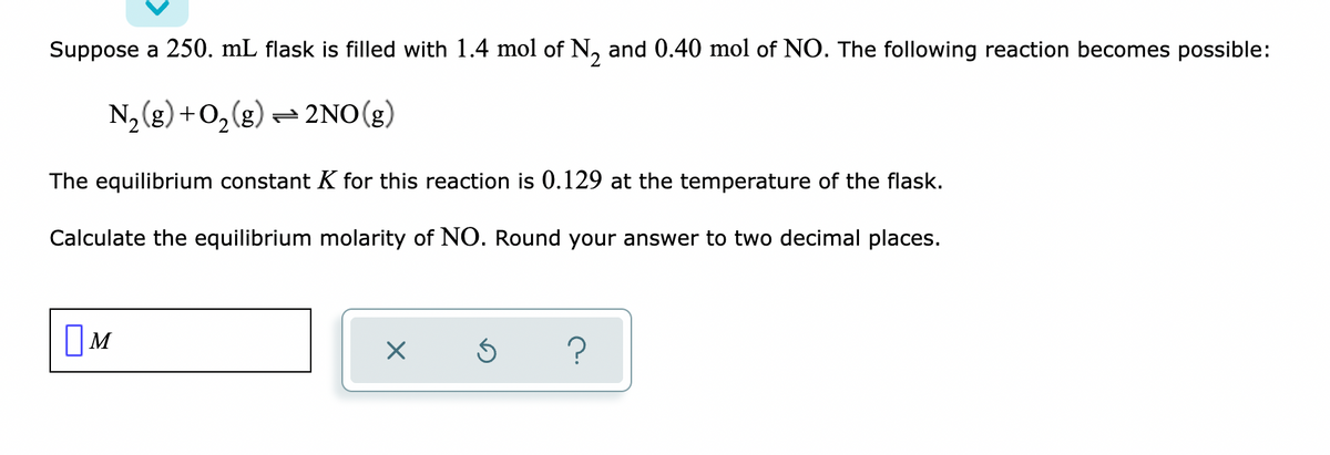 Suppose a 250. mL flask is filled with 1.4 mol of N₂ and 0.40 mol of NO. The following reaction becomes possible:
N₂(g) + O₂(g) → 2NO(g)
The equilibrium constant K for this reaction is 0.129 at the temperature of the flask.
Calculate the equilibrium molarity of NO. Round your answer to two decimal places.
M
X 5 ?