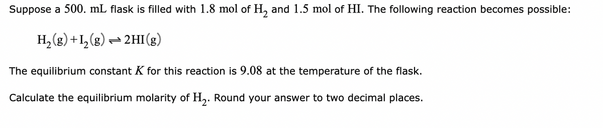 Suppose a 500. mL flask is filled with 1.8 mol of H₂ and 1.5 mol of HI. The following reaction becomes possible:
H₂(g) +1₂(g) → 2HI(g)
The equilibrium constant K for this reaction is 9.08 at the temperature of the flask.
Calculate the equilibrium molarity of H₂. Round your answer to two decimal places.