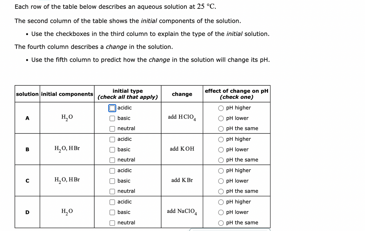Each row of the table below describes an aqueous solution at 25 °C.
The second column of the table shows the initial components of the solution.
• Use the checkboxes in the third column to explain the type of the initial solution.
The fourth column describes a change in the solution.
• Use the fifth column to predict how the change in the solution will change its pH.
solution initial components
initial type
(check all that apply)
change
effect of change on pH
(check one)
acidic
pH higher
H₂O
add HClO4
basic
pH lower
neutral
pH the same
acidic
pH higher
B
H₂O, HBr
basic
add KOH
pH lower
neutral
pH the same
acidic
pH higher
с
H₂O, HBr
basic
add K Br
pH lower
neutral
pH the same
acidic
pH higher
D
H₂O
basic
add NaC104
pH lower
neutral
pH the same