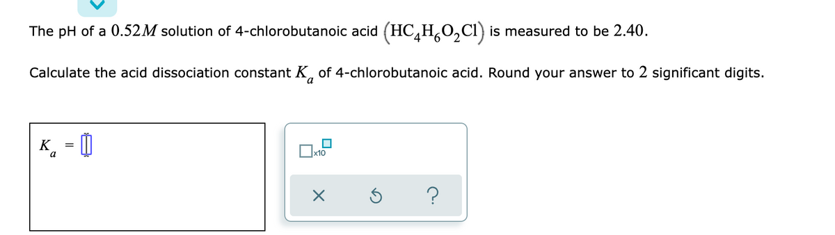 The pH of a 0.52M solution of 4-chlorobutanoic acid (HC4HO₂Cl) is measured to be 2.40.
Calculate the acid dissociation constant K of 4-chlorobutanoic acid. Round your answer to 2 significant digits.
a
K =
a
x10
X
Ś
?