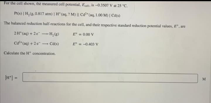 For the cell shown, the measured cell potential, Ecel, is -0.3507 V at 25 °C.
Pt(s) | H,(g. 0.817 atm) | H* (aq, ? M) || Cd²*(aq, 1.00 M) | Cd(s)
The balanced reduction half-reactions for the cell, and their respective standard reduction potential values, E°, are
2H*(aq) + 2e –H, (g)
E = 0.00 V
Ca*(aq) + 2e - Cd(s)
E = -0.403 V
Calculate the H* concentration.
[H*] =
%3D
