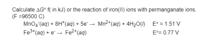 Calculate AG° f( in kJ) or the reaction of iron(II) ions with permanganate ions.
(F =96500 C)
MnO4 (aq) + 8H*(aq) + 5e¯ → Mn2*(aq) + 4H20(1)
Fe3+(aq) + e → Fe2*(aq)
E° = 1.51 V
Fe2*(ag)
E°= 0.77 V

