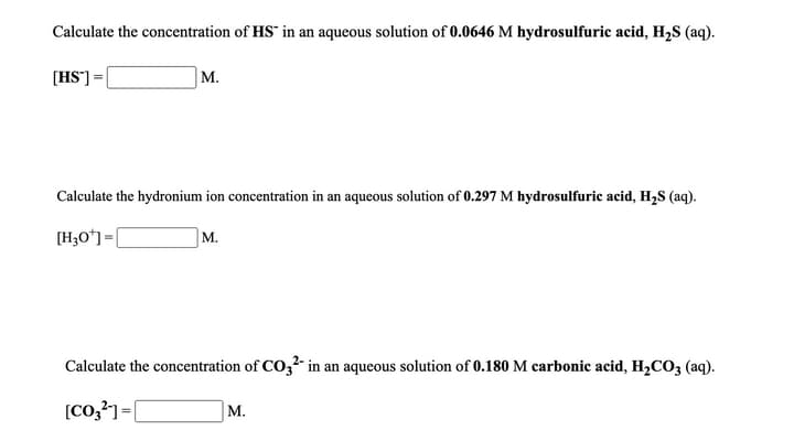 Calculate the concentration of HS in an aqueous solution of 0.0646 M hydrosulfuric acid, H2S (aq).
[HS]=[
M.
Calculate the hydronium ion concentration in an aqueous solution of 0.297 M hydrosulfuric acid, H,S (aq).
[H3O*]=[
м.
Calculate the concentration of CO,2 in an aqueous solution of 0.180 M carbonic acid, H,CO3 (aq).
M.
