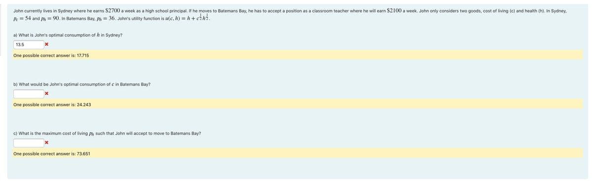 John currently lives in Sydney where he earns $2700 a week as a high school principal. If he moves to Batemans Bay, he has to accept a position as a classroom teacher where he will earn $2100 a week. John only considers two goods, cost of living (c) and health (h). In Sydney,
Pc = 54 and ph = 90. In Batemans Bay, ph = 36. John's utility function is u(c, h) = h + c2h2.
a) What is John's optimal consumption of h in Sydney?
13.5
One possible correct answer is: 17.715
b) What would be John's optimal consumption of c in Batemans Bay?
One possible correct answer is: 24.243
c) What is the maximum cost of living ph such that John will accept to move to Batemans Bay?
One possible correct answer is: 73.651
