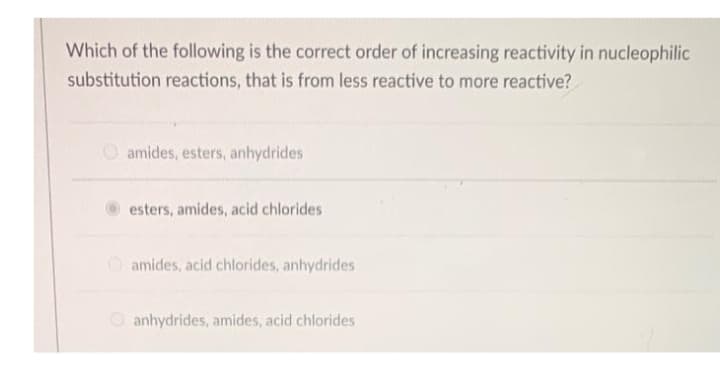 Which of the following is the correct order of increasing reactivity in nucleophilic
substitution reactions, that is from less reactive to more reactive?
O amides, esters, anhydrides
esters, amides, acid chlorides
amides, acid chlorides, anhydrides
O anhydrides, amides, acid chlorides
