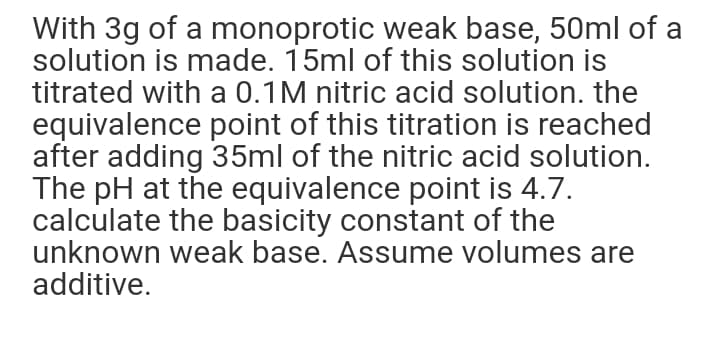 With 3g of a monoprotic weak base, 50ml of a
solution is made. 15ml of this solution is
titrated with a 0.1M nitric acid solution. the
equivalence point of this titration is reached
after adding 35ml of the nitric acid solution.
The pH at the equivalence point is 4.7.
calculate the basicity constant of the
unknown weak base. Assume volumes are
additive.
