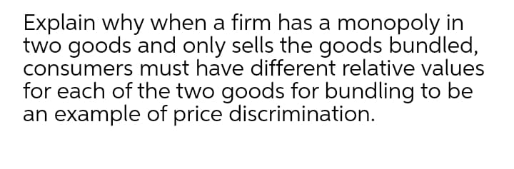 Explain why when a firm has a monopoly in
two goods and only sells the goods bundled,
consumers must have different relative values
for each of the two goods for bundling to be
an example of price discrimination.
