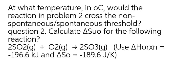 At what temperature, in oC, would the
reaction in problem 2 cross the non-
spontaneous/spontaneous threshold?
question 2. Calculate ASuo for the following
reaction?
2SO2(g) + 02(g) → 2SO3(g) (Use AHorxn =
-196.6 kJ and AŠo = -189.6 J/K)
%D
