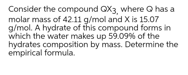 Consider the compound QX3, where Q has a
molar mass of 42.11 g/mol and X is 15.07
g/mol. A hydrate of this compound forms in
which the water makes up 59.09% of the
hydrates composition by mass. Determine the
empirical formula.
