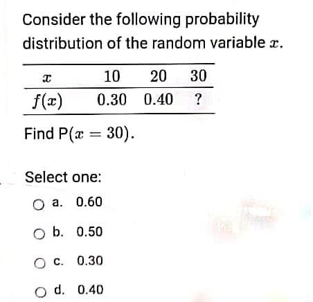Consider the following probability
distribution of the random variable x.
10
20
30
f(x)
0.30 0.40
?
Find P(x = 30).
Select one:
O a. 0.60
O b. 0.50
O c. 0.30
o d. 0.40
