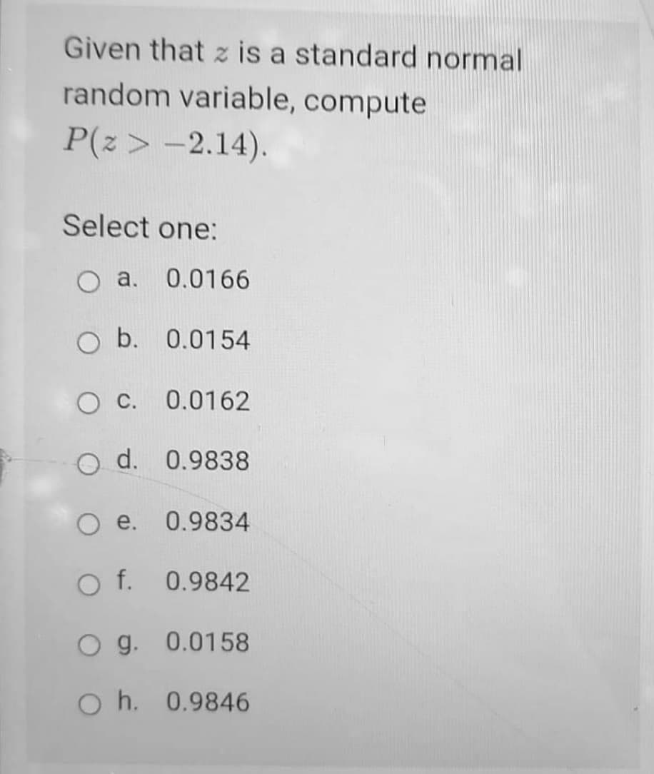 Given that z is a standard normal
random variable, compute
P(z > -2.14).
Select one:
O a.
0.0166
Ob.
0.0154
0.0162
O d.
0.9838
e.
0.9834
Of.
0.9842
O g. 0.0158
O h.
0.9846
