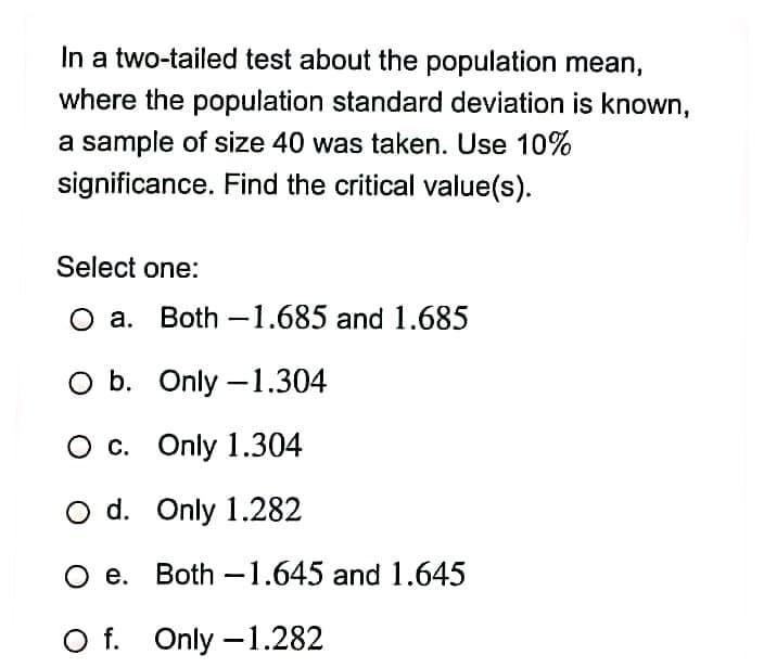 In a two-tailed test about the population mean,
where the population standard deviation is known,
a sample of size 40 was taken. Use 10%
significance. Find the critical value(s).
Select one:
O a. Both – 1.685 and 1.685
O b. Only –1.304
O c. Only 1.304
O d. Only 1.282
O e. Both -1.645 and 1.645
O f. Only –1.282
