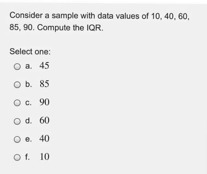 Consider a sample with data values of 10, 40, 60,
85, 90. Compute the IQR.
Select one:
O a. 45
b. 85
С. 90
d. 60
е. 40
Of.
10
