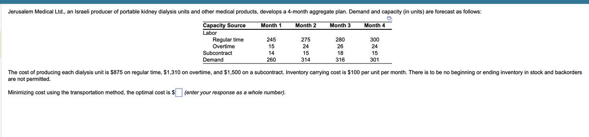 Jerusalem Medical Ltd., an Israeli producer of portable kidney dialysis units and other medical products, develops a 4-month aggregate plan. Demand and capacity (in units) are forecast as follows:
Capacity Source
Month 1
Month 2
245
275
F1111
15
24
14
15
260
314
Labor
Regular time
Overtime
Subcontract
Demand
Month 3
280
26
18
316
Month 4
300
24
15
301
The cost of producing each dialysis unit is $875 on regular time, $1,310 on overtime, and $1,500 on a subcontract. Inventory carrying cost is $100 per unit per month. There is to be no beginning or ending inventory in stock and backorders
are not permitted.
Minimizing cost using the transportation method, the optimal cost is $ (enter your response as a whole number).