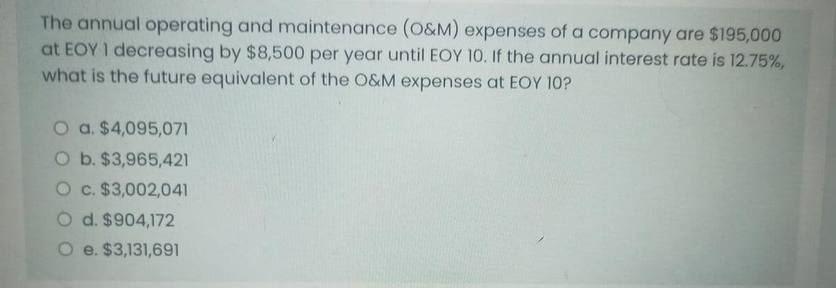 The annual operating and maintenance (O&M) expenses of a company are $195,000
at EOY I decreasing by $8,500 per year until EOY 10. If the annual interest rate is 12.75%,
what is the future equivalent of the O&M expenses at EOY 10?
O a. $4,095,071
O b. $3,965,421
O c. $3,002,041
O d. $904,172
O e. $3,131,691
