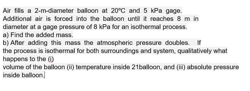 Air fills a 2-m-diameter balloon at 20°C and 5 kPa gage.
Additional air is forced into the balloon until it reaches 8 m in
diameter at a gage pressure of 8 kPa for an isothermal process.
a) Find the added mass.
b) After adding this mass the atmospheric pressure doubles.
the process is isothermal for both surroundings and system, qualitatively what
happens to the (i)
volume of the balloon (ii) temperature inside 21balloon, and (i) absolute pressure
inside balloon.
