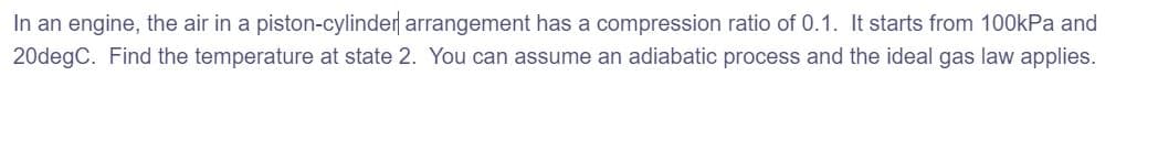 In an engine, the air in a piston-cylinder arrangement has a compression ratio of 0.1. It starts from 100kPa and
20degC. Find the temperature at state 2. You can assume an adiabatic process and the ideal gas law applies.

