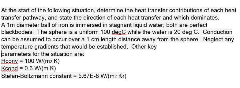At the start of the following situation, determine the heat transfer contributions of each heat
transfer pathway, and state the direction of each heat transfer and which dominates.
A 1m diameter ball of iron is immersed in stagnant liquid water; both are perfect
blackbodies. The sphere is a uniform 100 degC while the water is 20 deg C. Conduction
can be assumed to occur over a 1 cm length distance away from the sphere. Neglect any
temperature gradients that would be established. Other key
parameters for the situation are:
Hconv = 100 W/(m2 K)
Kcond = 0.6 WI(m K)
Stefan-Boltzmann constant 5.67E-8 WI(m2 K4)
%3D
