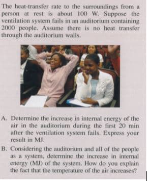 The heat-transfer rate to the surroundings from a
person at rest is about 100 W. Suppose the
ventilation system fails in an auditorium containing
2000 people. Assume there is no heat transfer
through the auditorium walls.
A. Determine the increase in internal energy of the
air in the auditorium during the first 20 min
after the ventilation system fails. Express your
result in MJ.
B. Considering the auditorium and all of the people
as a system, determine the increase in internal
energy (MJ) of the system. How do you explain
the fact that the temperature of the air increases?
