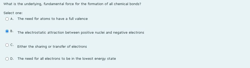 What is the underlying, fundamental force for the formation of all chemical bonds?
Select one:
OA. The need for atoms to have a full valence
OB. The electrostatic attraction between positive nuclei and negative electrons.
OC. Either the sharing or transfer of electrons
O D. The need for all electrons to be in the lowest energy state