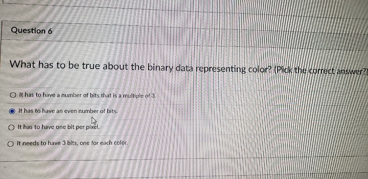 Question 6
What has to be true about the binary data representing color? (Pick the correct answer?)
O It has to have a number of bits that is a multiple of 3.
It has to have an even number of bits.
O It has to have one bit per pixel.
O It needs to have 3 bits, one for each color.
