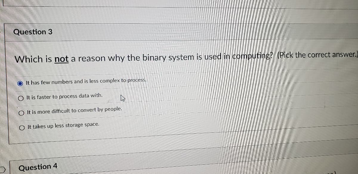 Question 3
Which is not a reason why the binary system is used in computing? (Pick the correct answer.)
O It has few numbers and is less complex to process.
O It is faster to process data with.
O It is more difficult to convert by people.
O It takes up less storage space.
Question 4
