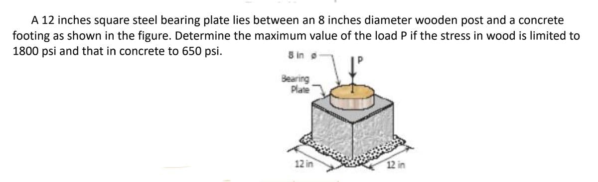 A 12 inches square steel bearing plate lies between an 8 inches diameter wooden post and a concrete
footing as shown in the figure. Determine the maximum value of the load P if the stress in wood is limited to
1800 psi and that in concrete to 650 psi.
8 in o
Bearing
Plate
12 in
12 in
