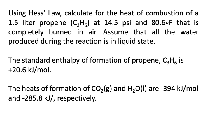 Using Hess' Law, calculate for the heat of combustion of a
1.5 liter propene (C3H6) at 14.5 psi and 80.6°F that is
completely burned in air. Assume that all the water
produced during the reaction is in liquid state.
The standard enthalpy of formation of propene, C3H6 is
+20.6 kJ/mol.
The heats of formation of CO₂(g) and H₂O(l) are -394 kJ/mol
and -285.8 kJ/, respectively.